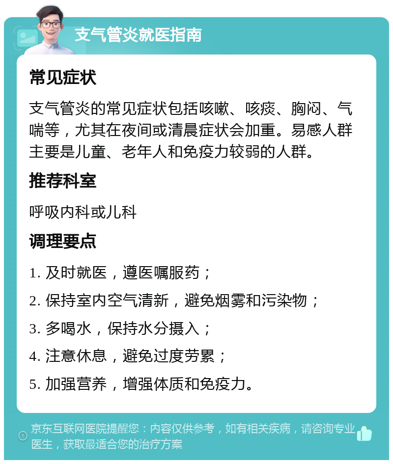 支气管炎就医指南 常见症状 支气管炎的常见症状包括咳嗽、咳痰、胸闷、气喘等，尤其在夜间或清晨症状会加重。易感人群主要是儿童、老年人和免疫力较弱的人群。 推荐科室 呼吸内科或儿科 调理要点 1. 及时就医，遵医嘱服药； 2. 保持室内空气清新，避免烟雾和污染物； 3. 多喝水，保持水分摄入； 4. 注意休息，避免过度劳累； 5. 加强营养，增强体质和免疫力。