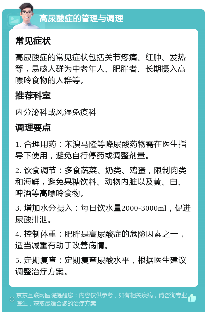 高尿酸症的管理与调理 常见症状 高尿酸症的常见症状包括关节疼痛、红肿、发热等，易感人群为中老年人、肥胖者、长期摄入高嘌呤食物的人群等。 推荐科室 内分泌科或风湿免疫科 调理要点 1. 合理用药：苯溴马隆等降尿酸药物需在医生指导下使用，避免自行停药或调整剂量。 2. 饮食调节：多食蔬菜、奶类、鸡蛋，限制肉类和海鲜，避免果糖饮料、动物内脏以及黄、白、啤酒等高嘌呤食物。 3. 增加水分摄入：每日饮水量2000-3000ml，促进尿酸排泄。 4. 控制体重：肥胖是高尿酸症的危险因素之一，适当减重有助于改善病情。 5. 定期复查：定期复查尿酸水平，根据医生建议调整治疗方案。