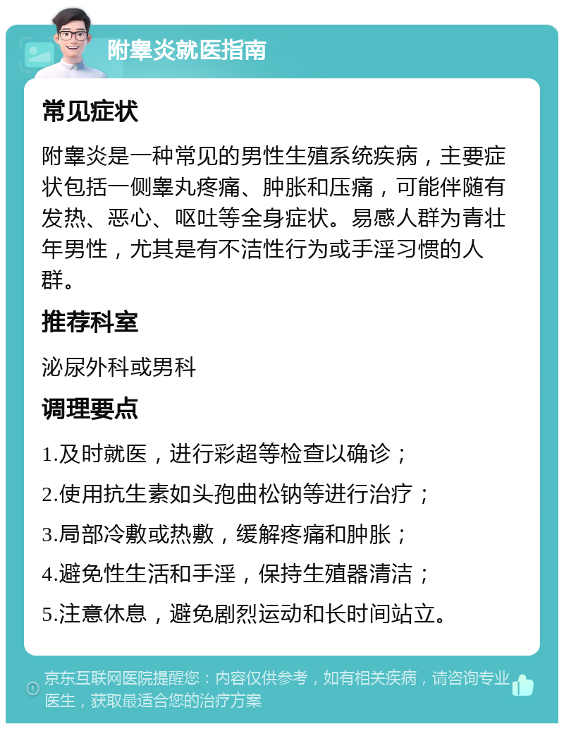 附睾炎就医指南 常见症状 附睾炎是一种常见的男性生殖系统疾病，主要症状包括一侧睾丸疼痛、肿胀和压痛，可能伴随有发热、恶心、呕吐等全身症状。易感人群为青壮年男性，尤其是有不洁性行为或手淫习惯的人群。 推荐科室 泌尿外科或男科 调理要点 1.及时就医，进行彩超等检查以确诊； 2.使用抗生素如头孢曲松钠等进行治疗； 3.局部冷敷或热敷，缓解疼痛和肿胀； 4.避免性生活和手淫，保持生殖器清洁； 5.注意休息，避免剧烈运动和长时间站立。