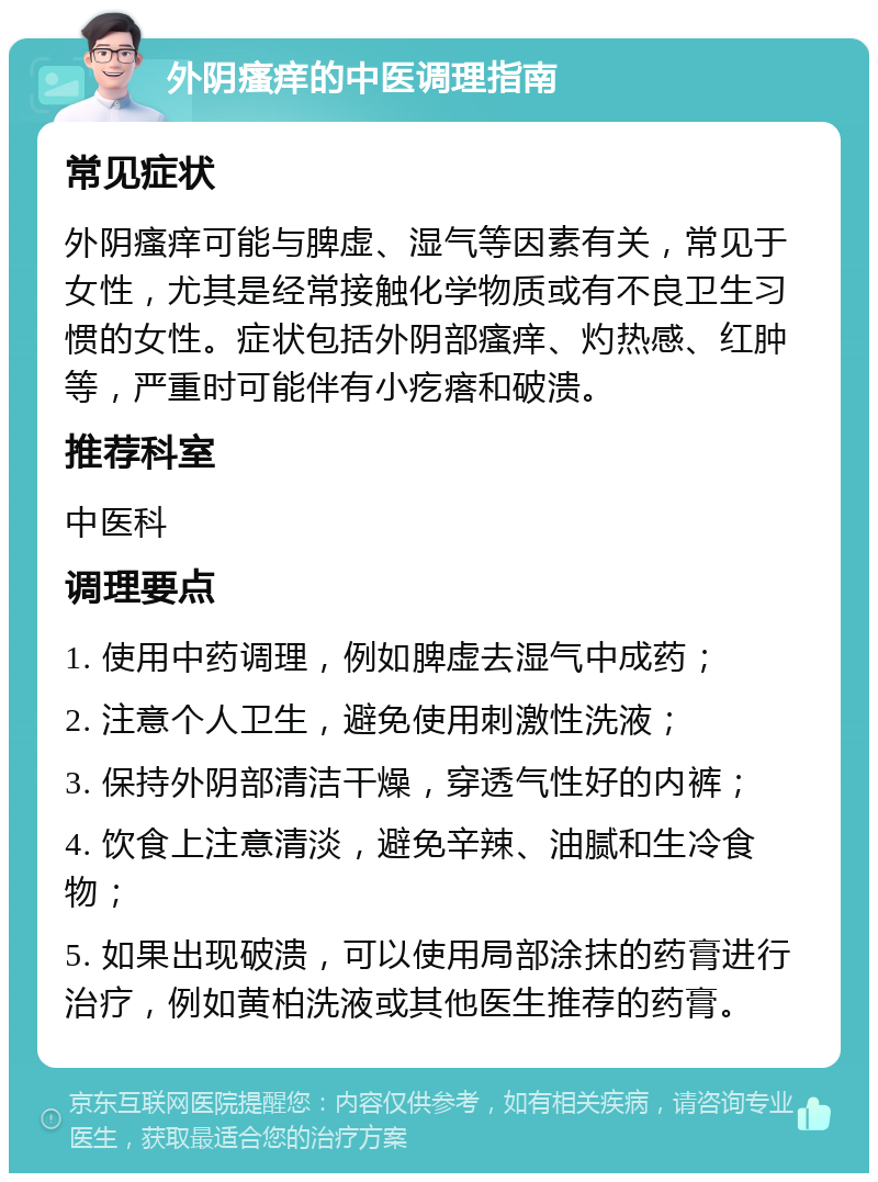 外阴瘙痒的中医调理指南 常见症状 外阴瘙痒可能与脾虚、湿气等因素有关，常见于女性，尤其是经常接触化学物质或有不良卫生习惯的女性。症状包括外阴部瘙痒、灼热感、红肿等，严重时可能伴有小疙瘩和破溃。 推荐科室 中医科 调理要点 1. 使用中药调理，例如脾虚去湿气中成药； 2. 注意个人卫生，避免使用刺激性洗液； 3. 保持外阴部清洁干燥，穿透气性好的内裤； 4. 饮食上注意清淡，避免辛辣、油腻和生冷食物； 5. 如果出现破溃，可以使用局部涂抹的药膏进行治疗，例如黄柏洗液或其他医生推荐的药膏。