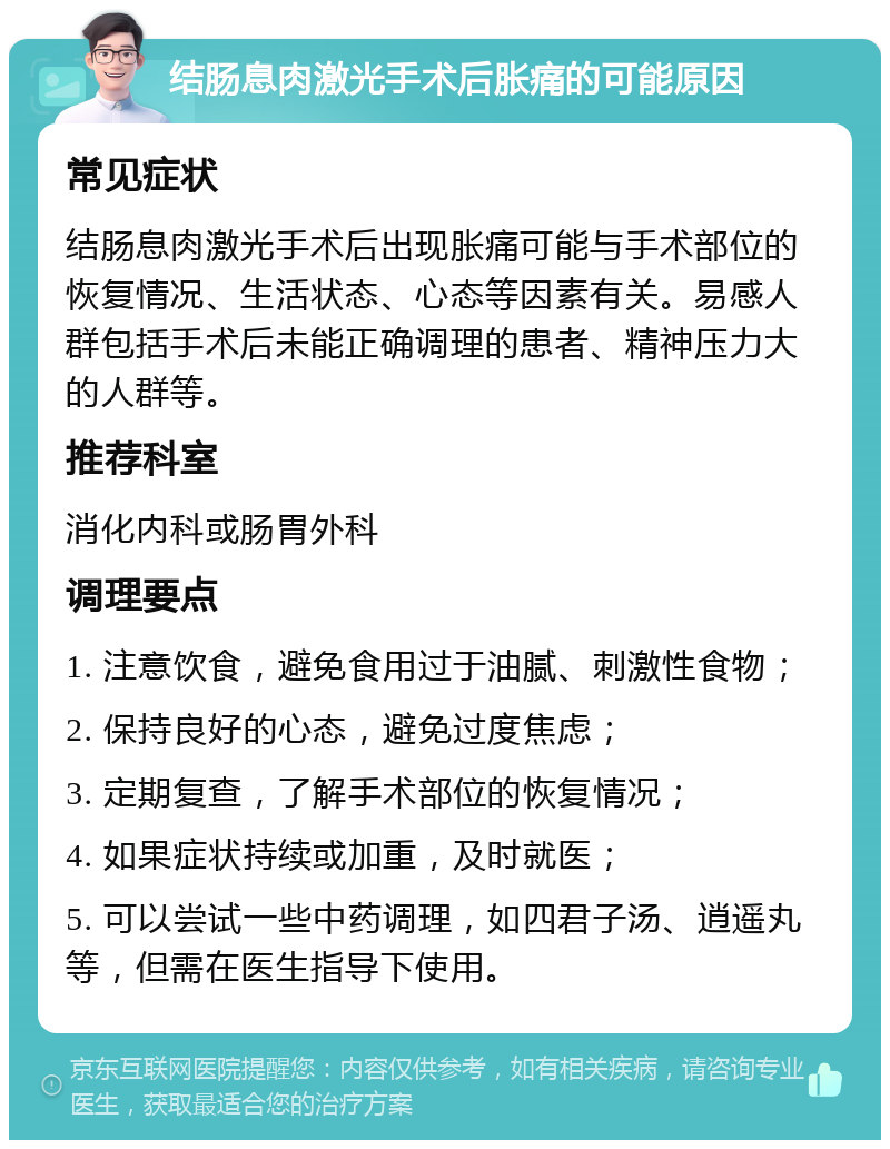 结肠息肉激光手术后胀痛的可能原因 常见症状 结肠息肉激光手术后出现胀痛可能与手术部位的恢复情况、生活状态、心态等因素有关。易感人群包括手术后未能正确调理的患者、精神压力大的人群等。 推荐科室 消化内科或肠胃外科 调理要点 1. 注意饮食，避免食用过于油腻、刺激性食物； 2. 保持良好的心态，避免过度焦虑； 3. 定期复查，了解手术部位的恢复情况； 4. 如果症状持续或加重，及时就医； 5. 可以尝试一些中药调理，如四君子汤、逍遥丸等，但需在医生指导下使用。