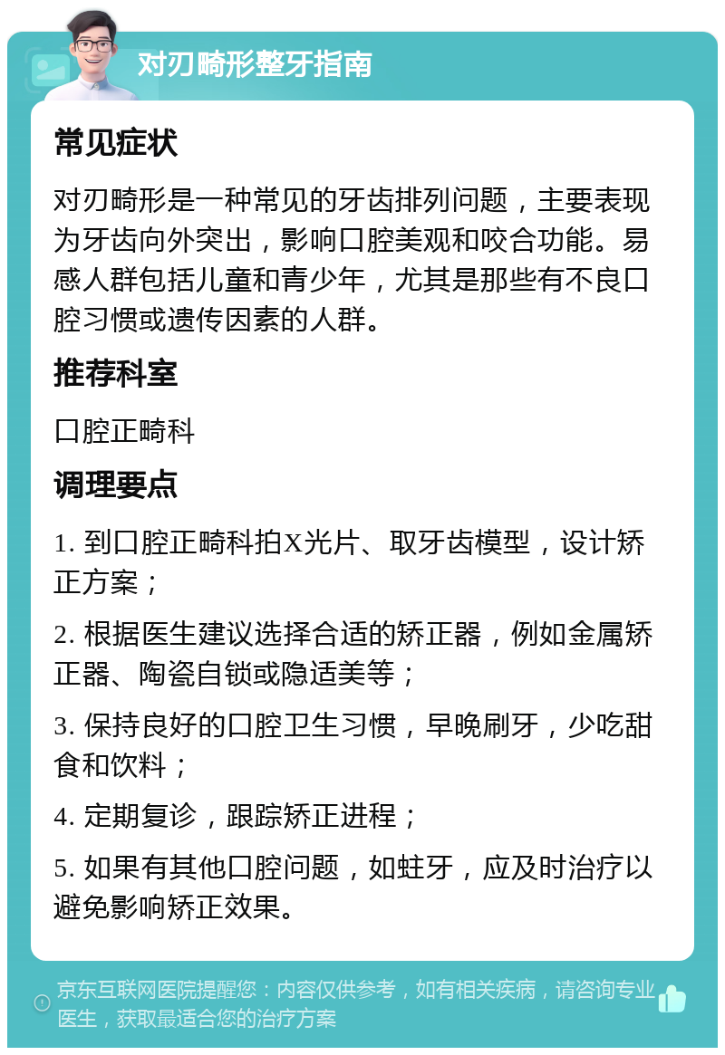 对刃畸形整牙指南 常见症状 对刃畸形是一种常见的牙齿排列问题，主要表现为牙齿向外突出，影响口腔美观和咬合功能。易感人群包括儿童和青少年，尤其是那些有不良口腔习惯或遗传因素的人群。 推荐科室 口腔正畸科 调理要点 1. 到口腔正畸科拍X光片、取牙齿模型，设计矫正方案； 2. 根据医生建议选择合适的矫正器，例如金属矫正器、陶瓷自锁或隐适美等； 3. 保持良好的口腔卫生习惯，早晚刷牙，少吃甜食和饮料； 4. 定期复诊，跟踪矫正进程； 5. 如果有其他口腔问题，如蛀牙，应及时治疗以避免影响矫正效果。