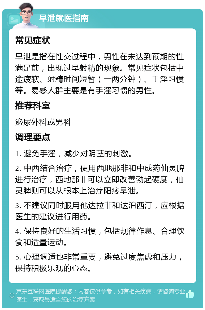 早泄就医指南 常见症状 早泄是指在性交过程中，男性在未达到预期的性满足前，出现过早射精的现象。常见症状包括中途疲软、射精时间短暂（一两分钟）、手淫习惯等。易感人群主要是有手淫习惯的男性。 推荐科室 泌尿外科或男科 调理要点 1. 避免手淫，减少对阴茎的刺激。 2. 中西结合治疗，使用西地那非和中成药仙灵脾进行治疗，西地那非可以立即改善勃起硬度，仙灵脾则可以从根本上治疗阳痿早泄。 3. 不建议同时服用他达拉非和达泊西汀，应根据医生的建议进行用药。 4. 保持良好的生活习惯，包括规律作息、合理饮食和适量运动。 5. 心理调适也非常重要，避免过度焦虑和压力，保持积极乐观的心态。