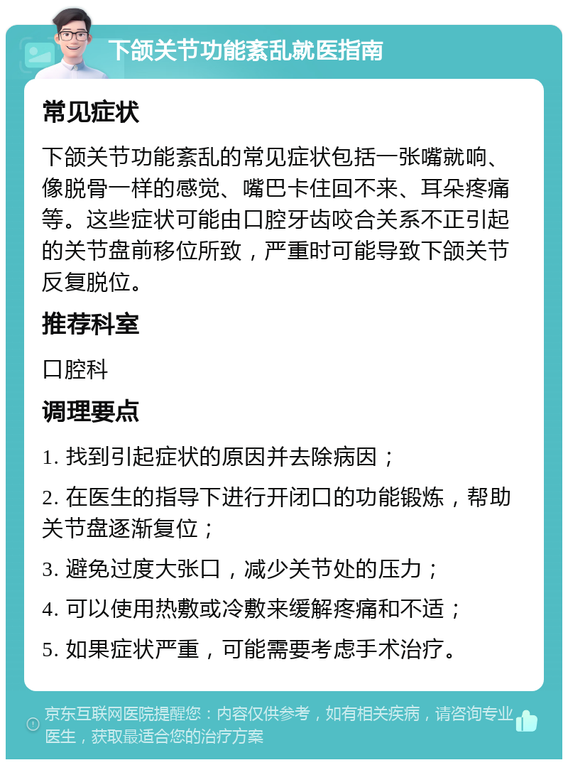 下颌关节功能紊乱就医指南 常见症状 下颌关节功能紊乱的常见症状包括一张嘴就响、像脱骨一样的感觉、嘴巴卡住回不来、耳朵疼痛等。这些症状可能由口腔牙齿咬合关系不正引起的关节盘前移位所致，严重时可能导致下颌关节反复脱位。 推荐科室 口腔科 调理要点 1. 找到引起症状的原因并去除病因； 2. 在医生的指导下进行开闭口的功能锻炼，帮助关节盘逐渐复位； 3. 避免过度大张口，减少关节处的压力； 4. 可以使用热敷或冷敷来缓解疼痛和不适； 5. 如果症状严重，可能需要考虑手术治疗。