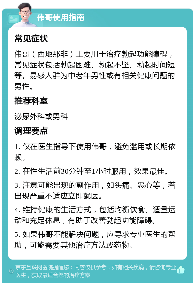 伟哥使用指南 常见症状 伟哥（西地那非）主要用于治疗勃起功能障碍，常见症状包括勃起困难、勃起不坚、勃起时间短等。易感人群为中老年男性或有相关健康问题的男性。 推荐科室 泌尿外科或男科 调理要点 1. 仅在医生指导下使用伟哥，避免滥用或长期依赖。 2. 在性生活前30分钟至1小时服用，效果最佳。 3. 注意可能出现的副作用，如头痛、恶心等，若出现严重不适应立即就医。 4. 维持健康的生活方式，包括均衡饮食、适量运动和充足休息，有助于改善勃起功能障碍。 5. 如果伟哥不能解决问题，应寻求专业医生的帮助，可能需要其他治疗方法或药物。