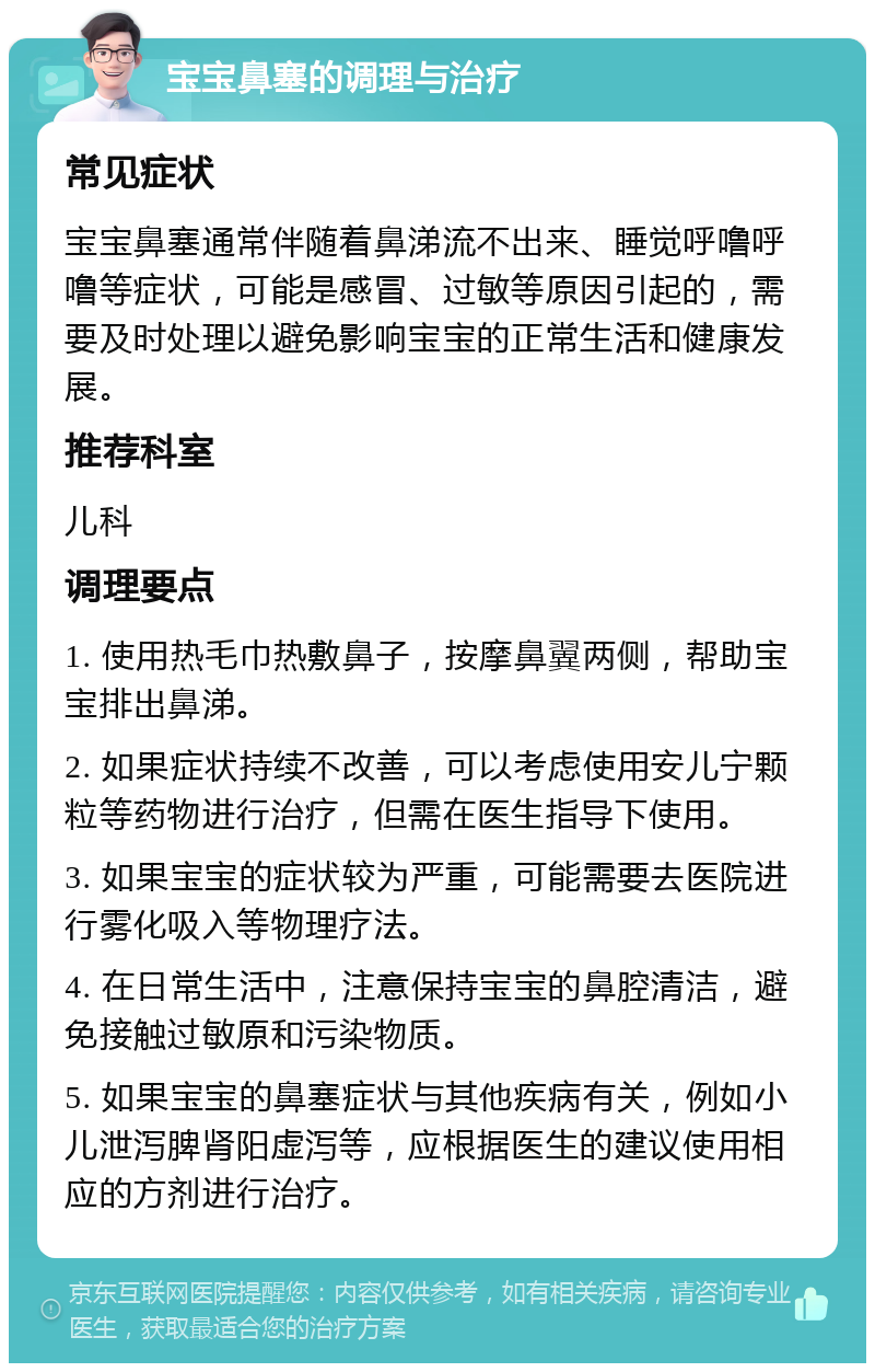 宝宝鼻塞的调理与治疗 常见症状 宝宝鼻塞通常伴随着鼻涕流不出来、睡觉呼噜呼噜等症状，可能是感冒、过敏等原因引起的，需要及时处理以避免影响宝宝的正常生活和健康发展。 推荐科室 儿科 调理要点 1. 使用热毛巾热敷鼻子，按摩鼻翼两侧，帮助宝宝排出鼻涕。 2. 如果症状持续不改善，可以考虑使用安儿宁颗粒等药物进行治疗，但需在医生指导下使用。 3. 如果宝宝的症状较为严重，可能需要去医院进行雾化吸入等物理疗法。 4. 在日常生活中，注意保持宝宝的鼻腔清洁，避免接触过敏原和污染物质。 5. 如果宝宝的鼻塞症状与其他疾病有关，例如小儿泄泻脾肾阳虚泻等，应根据医生的建议使用相应的方剂进行治疗。