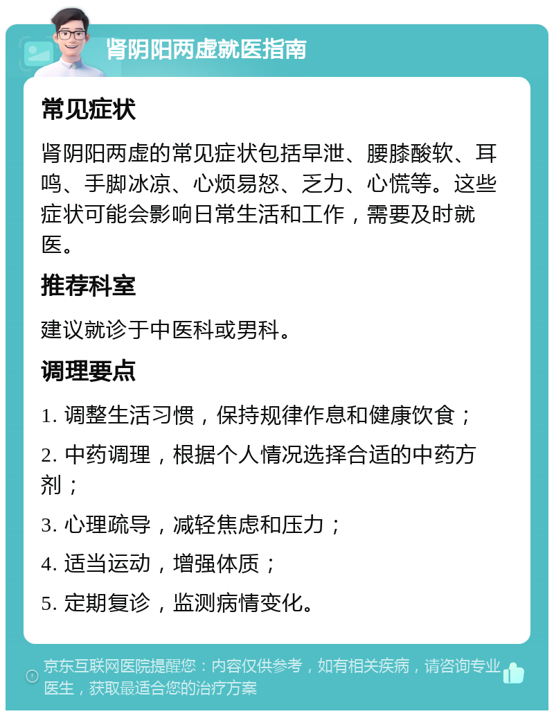 肾阴阳两虚就医指南 常见症状 肾阴阳两虚的常见症状包括早泄、腰膝酸软、耳鸣、手脚冰凉、心烦易怒、乏力、心慌等。这些症状可能会影响日常生活和工作，需要及时就医。 推荐科室 建议就诊于中医科或男科。 调理要点 1. 调整生活习惯，保持规律作息和健康饮食； 2. 中药调理，根据个人情况选择合适的中药方剂； 3. 心理疏导，减轻焦虑和压力； 4. 适当运动，增强体质； 5. 定期复诊，监测病情变化。