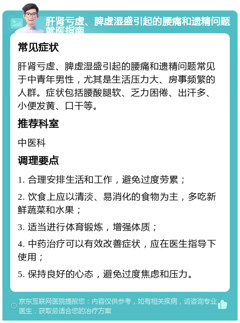 肝肾亏虚、脾虚湿盛引起的腰痛和遗精问题就医指南 常见症状 肝肾亏虚、脾虚湿盛引起的腰痛和遗精问题常见于中青年男性，尤其是生活压力大、房事频繁的人群。症状包括腰酸腿软、乏力困倦、出汗多、小便发黄、口干等。 推荐科室 中医科 调理要点 1. 合理安排生活和工作，避免过度劳累； 2. 饮食上应以清淡、易消化的食物为主，多吃新鲜蔬菜和水果； 3. 适当进行体育锻炼，增强体质； 4. 中药治疗可以有效改善症状，应在医生指导下使用； 5. 保持良好的心态，避免过度焦虑和压力。