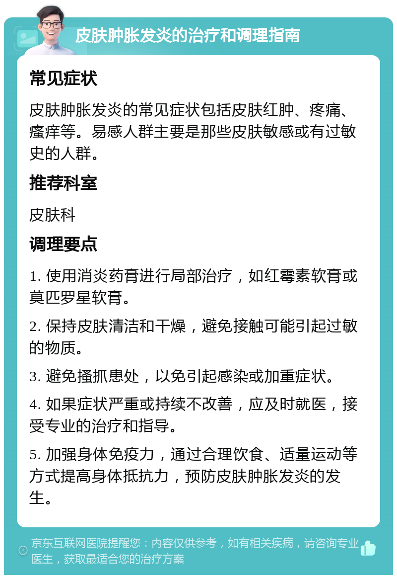 皮肤肿胀发炎的治疗和调理指南 常见症状 皮肤肿胀发炎的常见症状包括皮肤红肿、疼痛、瘙痒等。易感人群主要是那些皮肤敏感或有过敏史的人群。 推荐科室 皮肤科 调理要点 1. 使用消炎药膏进行局部治疗，如红霉素软膏或莫匹罗星软膏。 2. 保持皮肤清洁和干燥，避免接触可能引起过敏的物质。 3. 避免搔抓患处，以免引起感染或加重症状。 4. 如果症状严重或持续不改善，应及时就医，接受专业的治疗和指导。 5. 加强身体免疫力，通过合理饮食、适量运动等方式提高身体抵抗力，预防皮肤肿胀发炎的发生。