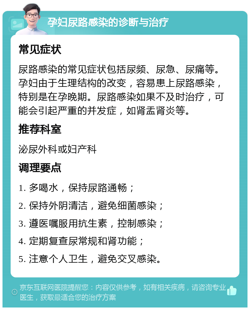 孕妇尿路感染的诊断与治疗 常见症状 尿路感染的常见症状包括尿频、尿急、尿痛等。孕妇由于生理结构的改变，容易患上尿路感染，特别是在孕晚期。尿路感染如果不及时治疗，可能会引起严重的并发症，如肾盂肾炎等。 推荐科室 泌尿外科或妇产科 调理要点 1. 多喝水，保持尿路通畅； 2. 保持外阴清洁，避免细菌感染； 3. 遵医嘱服用抗生素，控制感染； 4. 定期复查尿常规和肾功能； 5. 注意个人卫生，避免交叉感染。