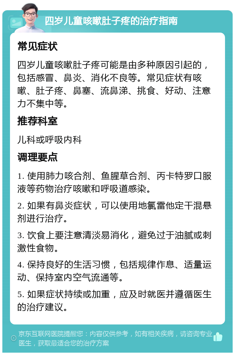 四岁儿童咳嗽肚子疼的治疗指南 常见症状 四岁儿童咳嗽肚子疼可能是由多种原因引起的，包括感冒、鼻炎、消化不良等。常见症状有咳嗽、肚子疼、鼻塞、流鼻涕、挑食、好动、注意力不集中等。 推荐科室 儿科或呼吸内科 调理要点 1. 使用肺力咳合剂、鱼腥草合剂、丙卡特罗口服液等药物治疗咳嗽和呼吸道感染。 2. 如果有鼻炎症状，可以使用地氯雷他定干混悬剂进行治疗。 3. 饮食上要注意清淡易消化，避免过于油腻或刺激性食物。 4. 保持良好的生活习惯，包括规律作息、适量运动、保持室内空气流通等。 5. 如果症状持续或加重，应及时就医并遵循医生的治疗建议。