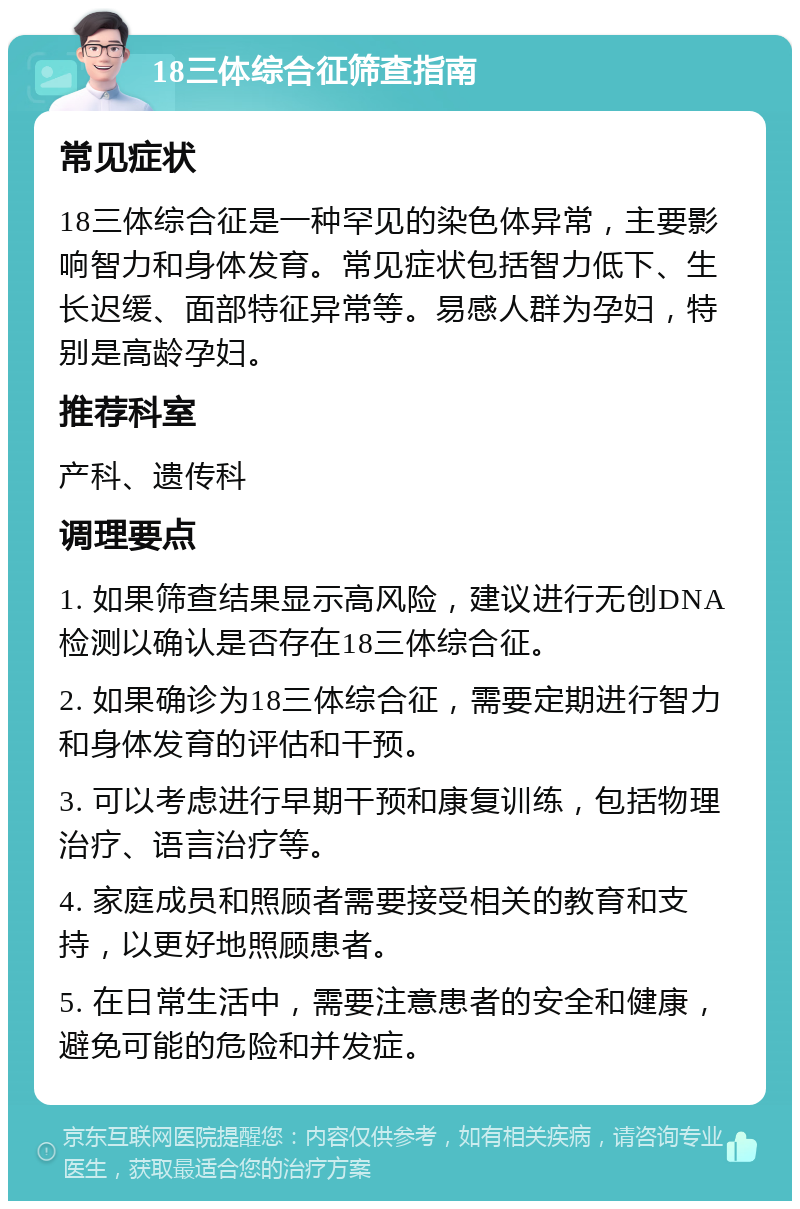 18三体综合征筛查指南 常见症状 18三体综合征是一种罕见的染色体异常，主要影响智力和身体发育。常见症状包括智力低下、生长迟缓、面部特征异常等。易感人群为孕妇，特别是高龄孕妇。 推荐科室 产科、遗传科 调理要点 1. 如果筛查结果显示高风险，建议进行无创DNA检测以确认是否存在18三体综合征。 2. 如果确诊为18三体综合征，需要定期进行智力和身体发育的评估和干预。 3. 可以考虑进行早期干预和康复训练，包括物理治疗、语言治疗等。 4. 家庭成员和照顾者需要接受相关的教育和支持，以更好地照顾患者。 5. 在日常生活中，需要注意患者的安全和健康，避免可能的危险和并发症。