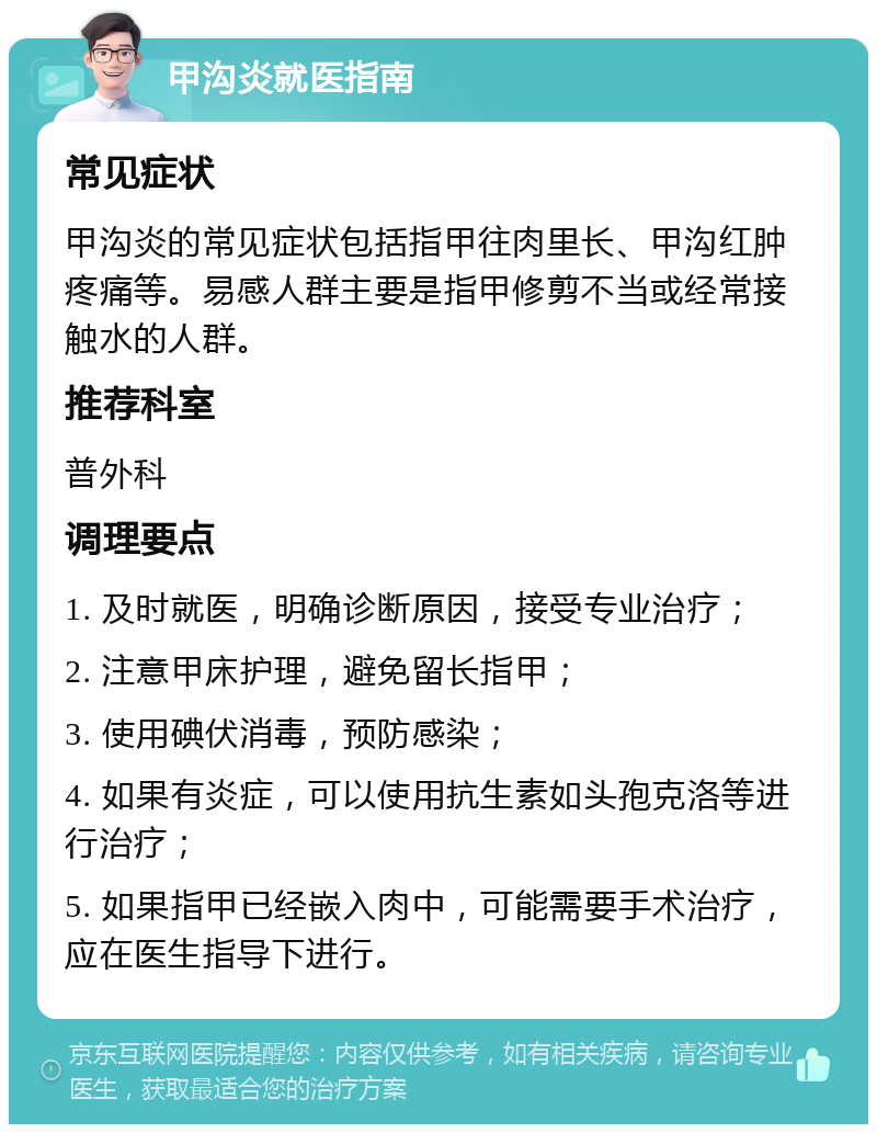 甲沟炎就医指南 常见症状 甲沟炎的常见症状包括指甲往肉里长、甲沟红肿疼痛等。易感人群主要是指甲修剪不当或经常接触水的人群。 推荐科室 普外科 调理要点 1. 及时就医，明确诊断原因，接受专业治疗； 2. 注意甲床护理，避免留长指甲； 3. 使用碘伏消毒，预防感染； 4. 如果有炎症，可以使用抗生素如头孢克洛等进行治疗； 5. 如果指甲已经嵌入肉中，可能需要手术治疗，应在医生指导下进行。