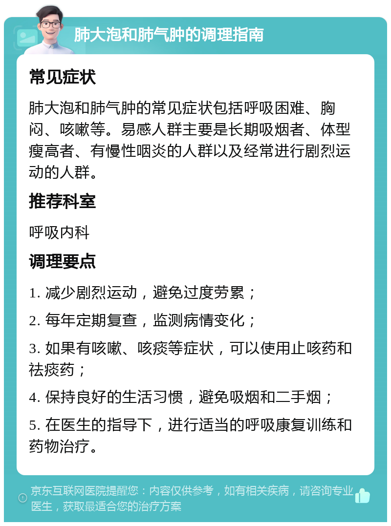 肺大泡和肺气肿的调理指南 常见症状 肺大泡和肺气肿的常见症状包括呼吸困难、胸闷、咳嗽等。易感人群主要是长期吸烟者、体型瘦高者、有慢性咽炎的人群以及经常进行剧烈运动的人群。 推荐科室 呼吸内科 调理要点 1. 减少剧烈运动，避免过度劳累； 2. 每年定期复查，监测病情变化； 3. 如果有咳嗽、咳痰等症状，可以使用止咳药和祛痰药； 4. 保持良好的生活习惯，避免吸烟和二手烟； 5. 在医生的指导下，进行适当的呼吸康复训练和药物治疗。