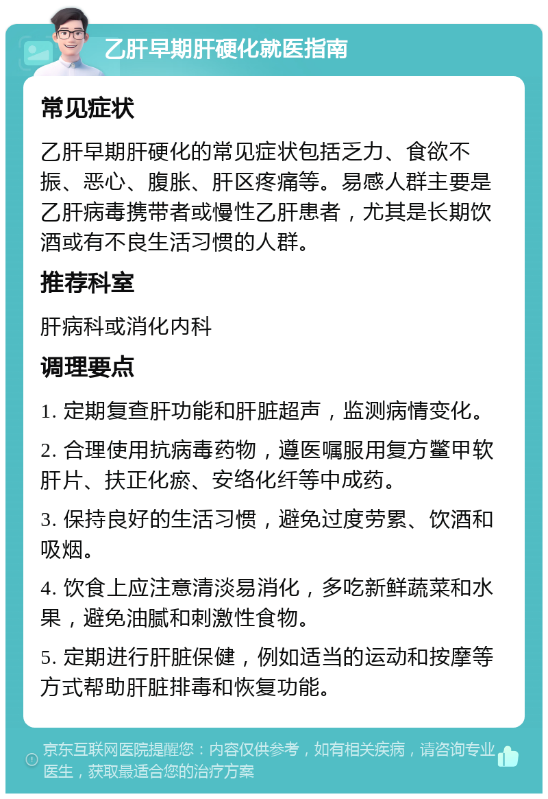 乙肝早期肝硬化就医指南 常见症状 乙肝早期肝硬化的常见症状包括乏力、食欲不振、恶心、腹胀、肝区疼痛等。易感人群主要是乙肝病毒携带者或慢性乙肝患者，尤其是长期饮酒或有不良生活习惯的人群。 推荐科室 肝病科或消化内科 调理要点 1. 定期复查肝功能和肝脏超声，监测病情变化。 2. 合理使用抗病毒药物，遵医嘱服用复方鳖甲软肝片、扶正化瘀、安络化纤等中成药。 3. 保持良好的生活习惯，避免过度劳累、饮酒和吸烟。 4. 饮食上应注意清淡易消化，多吃新鲜蔬菜和水果，避免油腻和刺激性食物。 5. 定期进行肝脏保健，例如适当的运动和按摩等方式帮助肝脏排毒和恢复功能。