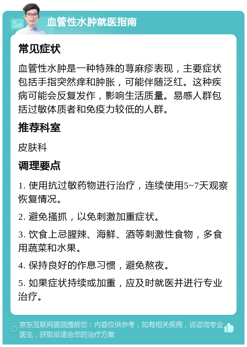 血管性水肿就医指南 常见症状 血管性水肿是一种特殊的荨麻疹表现，主要症状包括手指突然痒和肿胀，可能伴随泛红。这种疾病可能会反复发作，影响生活质量。易感人群包括过敏体质者和免疫力较低的人群。 推荐科室 皮肤科 调理要点 1. 使用抗过敏药物进行治疗，连续使用5~7天观察恢复情况。 2. 避免搔抓，以免刺激加重症状。 3. 饮食上忌腥辣、海鲜、酒等刺激性食物，多食用蔬菜和水果。 4. 保持良好的作息习惯，避免熬夜。 5. 如果症状持续或加重，应及时就医并进行专业治疗。