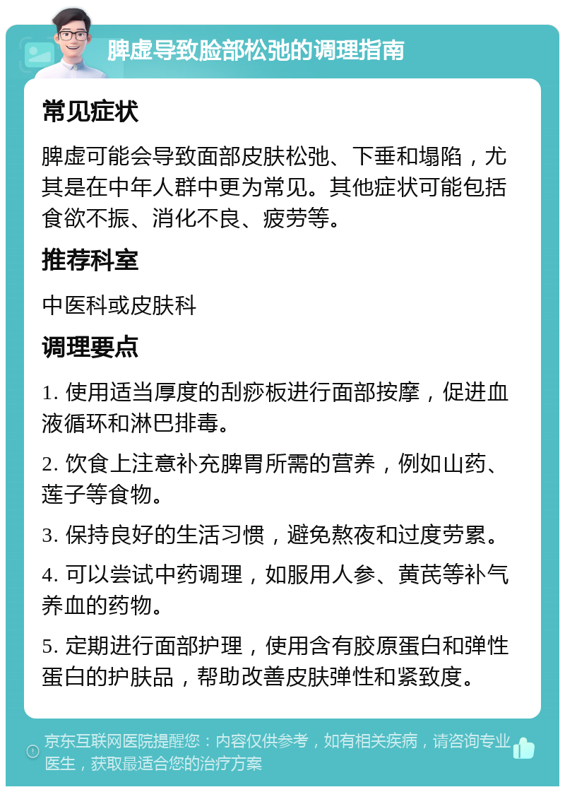 脾虚导致脸部松弛的调理指南 常见症状 脾虚可能会导致面部皮肤松弛、下垂和塌陷，尤其是在中年人群中更为常见。其他症状可能包括食欲不振、消化不良、疲劳等。 推荐科室 中医科或皮肤科 调理要点 1. 使用适当厚度的刮痧板进行面部按摩，促进血液循环和淋巴排毒。 2. 饮食上注意补充脾胃所需的营养，例如山药、莲子等食物。 3. 保持良好的生活习惯，避免熬夜和过度劳累。 4. 可以尝试中药调理，如服用人参、黄芪等补气养血的药物。 5. 定期进行面部护理，使用含有胶原蛋白和弹性蛋白的护肤品，帮助改善皮肤弹性和紧致度。