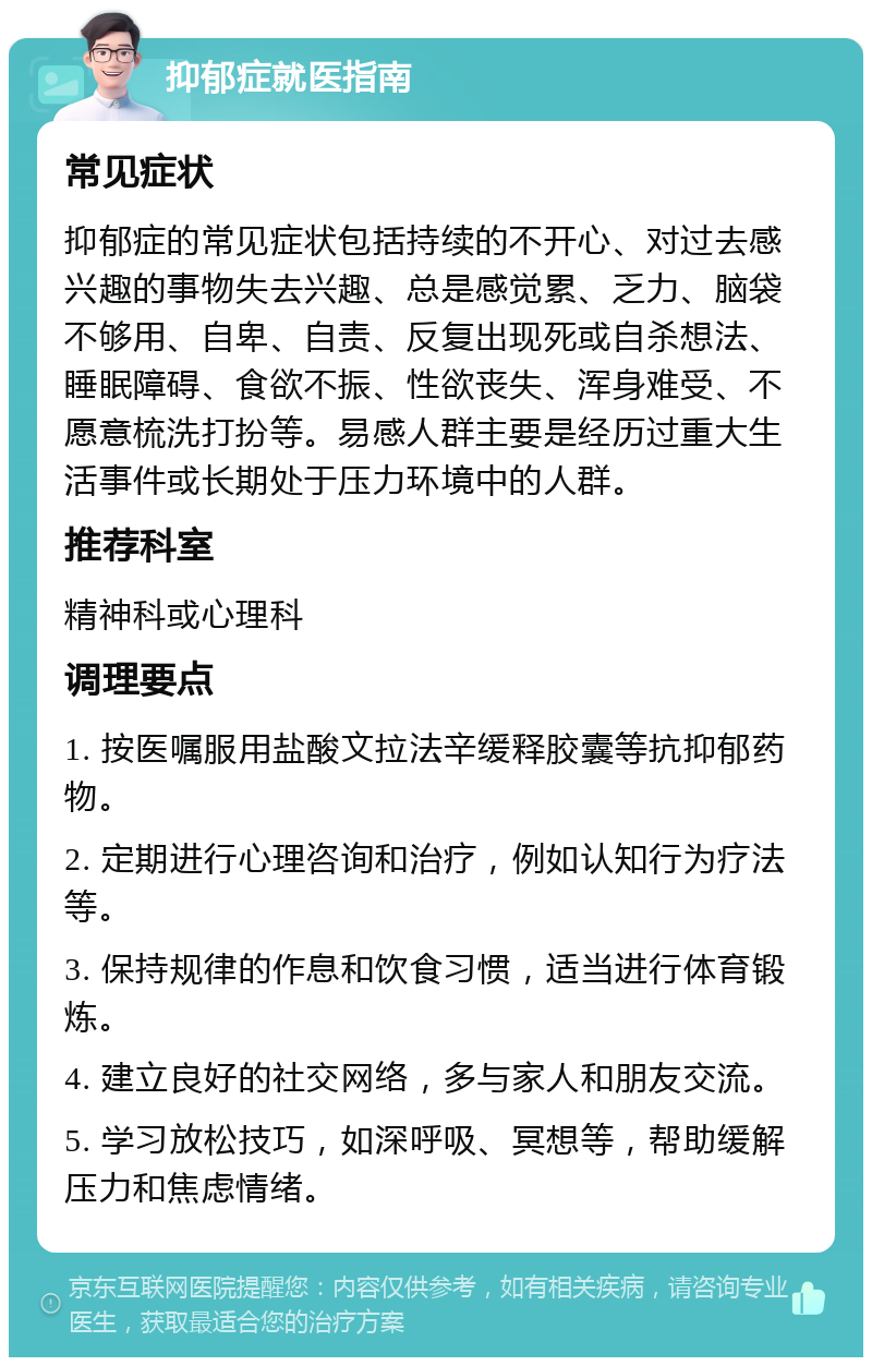 抑郁症就医指南 常见症状 抑郁症的常见症状包括持续的不开心、对过去感兴趣的事物失去兴趣、总是感觉累、乏力、脑袋不够用、自卑、自责、反复出现死或自杀想法、睡眠障碍、食欲不振、性欲丧失、浑身难受、不愿意梳洗打扮等。易感人群主要是经历过重大生活事件或长期处于压力环境中的人群。 推荐科室 精神科或心理科 调理要点 1. 按医嘱服用盐酸文拉法辛缓释胶囊等抗抑郁药物。 2. 定期进行心理咨询和治疗，例如认知行为疗法等。 3. 保持规律的作息和饮食习惯，适当进行体育锻炼。 4. 建立良好的社交网络，多与家人和朋友交流。 5. 学习放松技巧，如深呼吸、冥想等，帮助缓解压力和焦虑情绪。