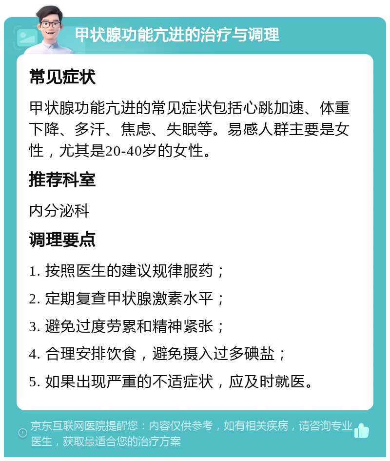 甲状腺功能亢进的治疗与调理 常见症状 甲状腺功能亢进的常见症状包括心跳加速、体重下降、多汗、焦虑、失眠等。易感人群主要是女性，尤其是20-40岁的女性。 推荐科室 内分泌科 调理要点 1. 按照医生的建议规律服药； 2. 定期复查甲状腺激素水平； 3. 避免过度劳累和精神紧张； 4. 合理安排饮食，避免摄入过多碘盐； 5. 如果出现严重的不适症状，应及时就医。