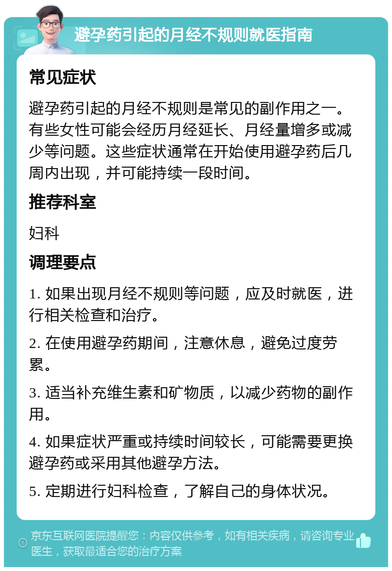 避孕药引起的月经不规则就医指南 常见症状 避孕药引起的月经不规则是常见的副作用之一。有些女性可能会经历月经延长、月经量增多或减少等问题。这些症状通常在开始使用避孕药后几周内出现，并可能持续一段时间。 推荐科室 妇科 调理要点 1. 如果出现月经不规则等问题，应及时就医，进行相关检查和治疗。 2. 在使用避孕药期间，注意休息，避免过度劳累。 3. 适当补充维生素和矿物质，以减少药物的副作用。 4. 如果症状严重或持续时间较长，可能需要更换避孕药或采用其他避孕方法。 5. 定期进行妇科检查，了解自己的身体状况。