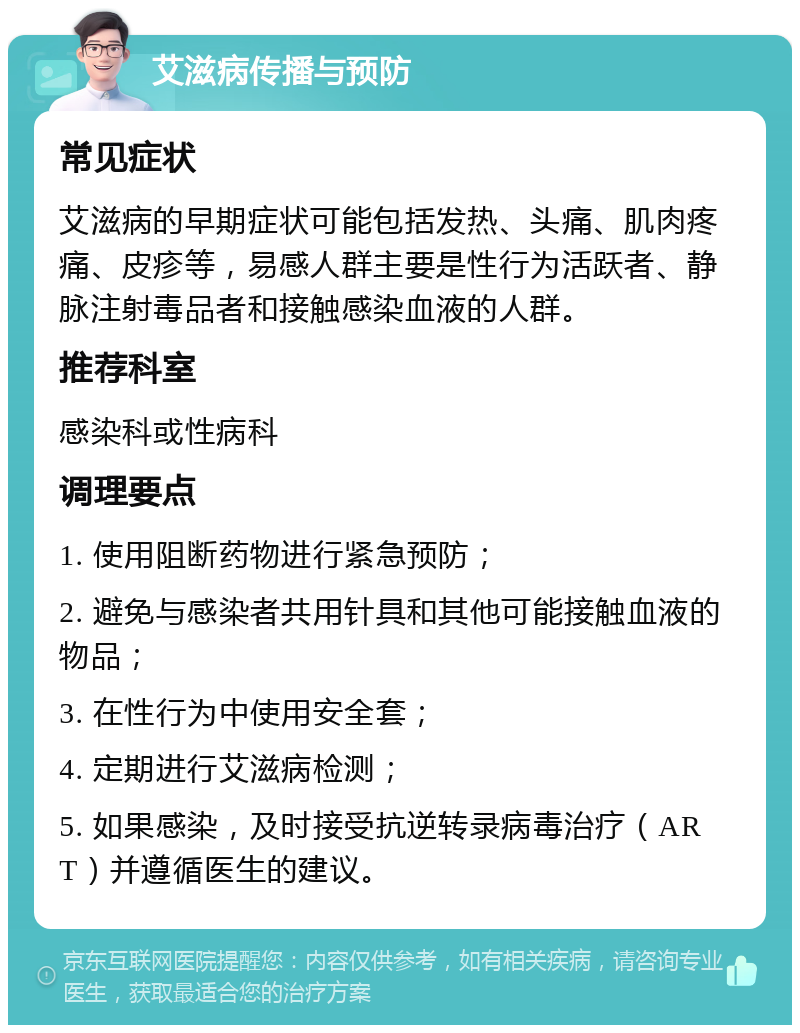 艾滋病传播与预防 常见症状 艾滋病的早期症状可能包括发热、头痛、肌肉疼痛、皮疹等，易感人群主要是性行为活跃者、静脉注射毒品者和接触感染血液的人群。 推荐科室 感染科或性病科 调理要点 1. 使用阻断药物进行紧急预防； 2. 避免与感染者共用针具和其他可能接触血液的物品； 3. 在性行为中使用安全套； 4. 定期进行艾滋病检测； 5. 如果感染，及时接受抗逆转录病毒治疗（ART）并遵循医生的建议。