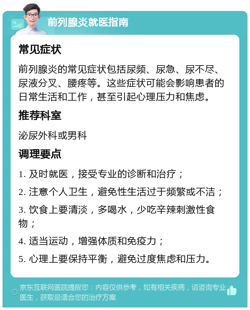 前列腺炎就医指南 常见症状 前列腺炎的常见症状包括尿频、尿急、尿不尽、尿液分叉、腰疼等。这些症状可能会影响患者的日常生活和工作，甚至引起心理压力和焦虑。 推荐科室 泌尿外科或男科 调理要点 1. 及时就医，接受专业的诊断和治疗； 2. 注意个人卫生，避免性生活过于频繁或不洁； 3. 饮食上要清淡，多喝水，少吃辛辣刺激性食物； 4. 适当运动，增强体质和免疫力； 5. 心理上要保持平衡，避免过度焦虑和压力。