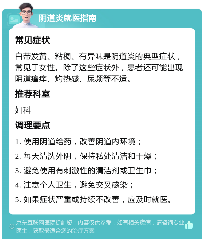 阴道炎就医指南 常见症状 白带发黄、粘稠、有异味是阴道炎的典型症状，常见于女性。除了这些症状外，患者还可能出现阴道瘙痒、灼热感、尿频等不适。 推荐科室 妇科 调理要点 1. 使用阴道给药，改善阴道内环境； 2. 每天清洗外阴，保持私处清洁和干燥； 3. 避免使用有刺激性的清洁剂或卫生巾； 4. 注意个人卫生，避免交叉感染； 5. 如果症状严重或持续不改善，应及时就医。