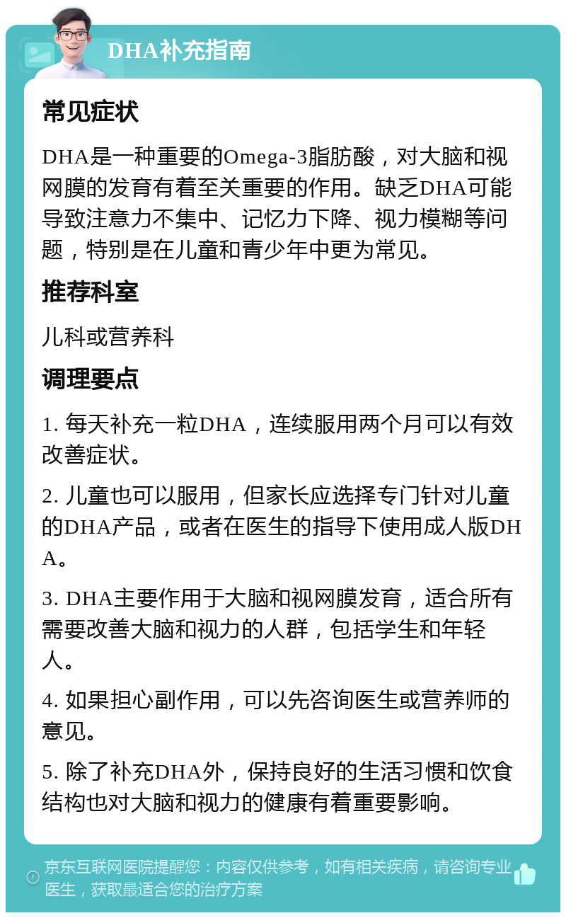 DHA补充指南 常见症状 DHA是一种重要的Omega-3脂肪酸，对大脑和视网膜的发育有着至关重要的作用。缺乏DHA可能导致注意力不集中、记忆力下降、视力模糊等问题，特别是在儿童和青少年中更为常见。 推荐科室 儿科或营养科 调理要点 1. 每天补充一粒DHA，连续服用两个月可以有效改善症状。 2. 儿童也可以服用，但家长应选择专门针对儿童的DHA产品，或者在医生的指导下使用成人版DHA。 3. DHA主要作用于大脑和视网膜发育，适合所有需要改善大脑和视力的人群，包括学生和年轻人。 4. 如果担心副作用，可以先咨询医生或营养师的意见。 5. 除了补充DHA外，保持良好的生活习惯和饮食结构也对大脑和视力的健康有着重要影响。