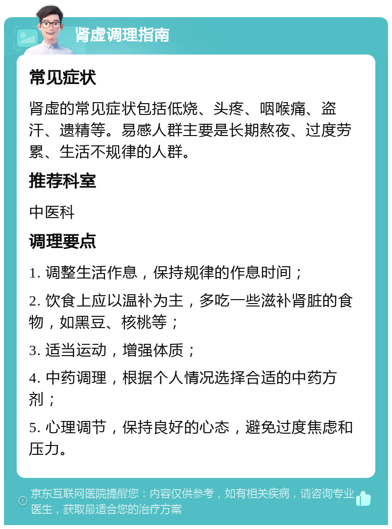 肾虚调理指南 常见症状 肾虚的常见症状包括低烧、头疼、咽喉痛、盗汗、遗精等。易感人群主要是长期熬夜、过度劳累、生活不规律的人群。 推荐科室 中医科 调理要点 1. 调整生活作息，保持规律的作息时间； 2. 饮食上应以温补为主，多吃一些滋补肾脏的食物，如黑豆、核桃等； 3. 适当运动，增强体质； 4. 中药调理，根据个人情况选择合适的中药方剂； 5. 心理调节，保持良好的心态，避免过度焦虑和压力。