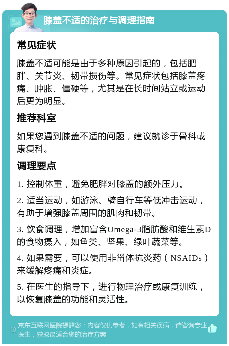 膝盖不适的治疗与调理指南 常见症状 膝盖不适可能是由于多种原因引起的，包括肥胖、关节炎、韧带损伤等。常见症状包括膝盖疼痛、肿胀、僵硬等，尤其是在长时间站立或运动后更为明显。 推荐科室 如果您遇到膝盖不适的问题，建议就诊于骨科或康复科。 调理要点 1. 控制体重，避免肥胖对膝盖的额外压力。 2. 适当运动，如游泳、骑自行车等低冲击运动，有助于增强膝盖周围的肌肉和韧带。 3. 饮食调理，增加富含Omega-3脂肪酸和维生素D的食物摄入，如鱼类、坚果、绿叶蔬菜等。 4. 如果需要，可以使用非甾体抗炎药（NSAIDs）来缓解疼痛和炎症。 5. 在医生的指导下，进行物理治疗或康复训练，以恢复膝盖的功能和灵活性。