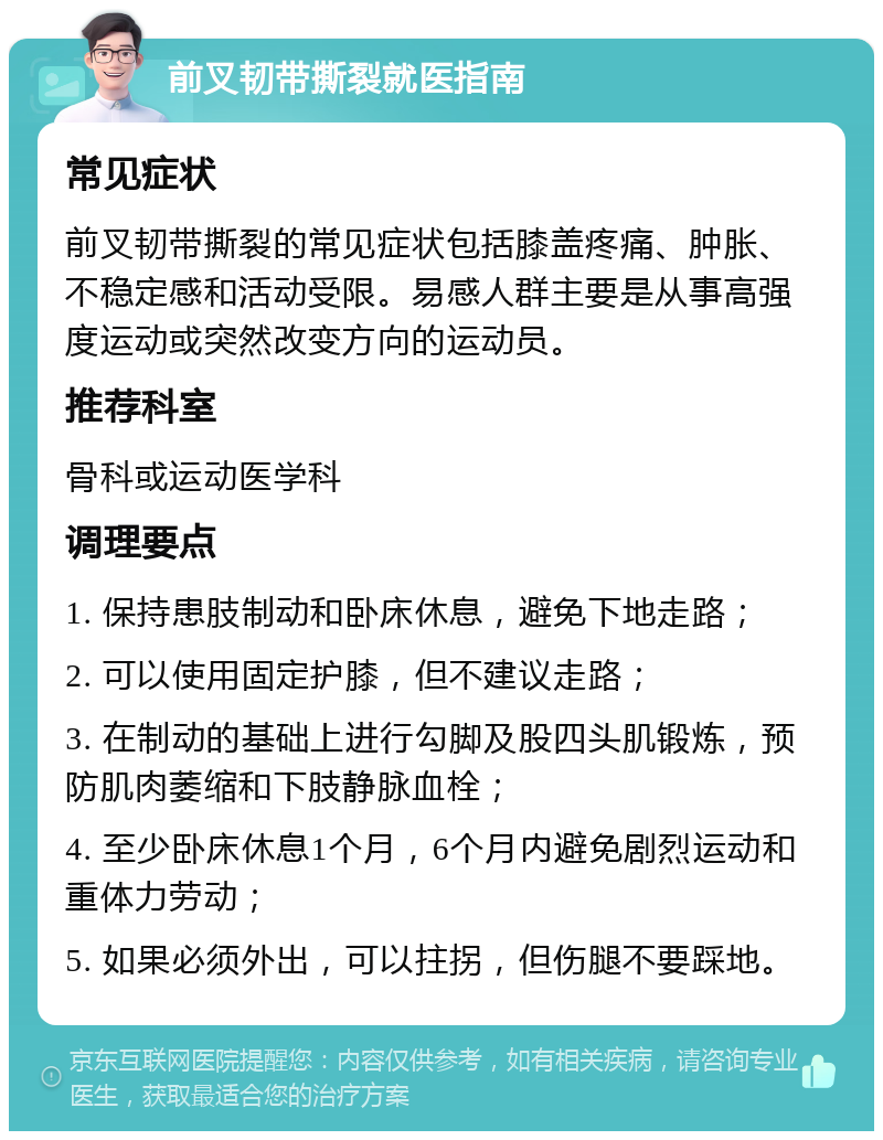 前叉韧带撕裂就医指南 常见症状 前叉韧带撕裂的常见症状包括膝盖疼痛、肿胀、不稳定感和活动受限。易感人群主要是从事高强度运动或突然改变方向的运动员。 推荐科室 骨科或运动医学科 调理要点 1. 保持患肢制动和卧床休息，避免下地走路； 2. 可以使用固定护膝，但不建议走路； 3. 在制动的基础上进行勾脚及股四头肌锻炼，预防肌肉萎缩和下肢静脉血栓； 4. 至少卧床休息1个月，6个月内避免剧烈运动和重体力劳动； 5. 如果必须外出，可以拄拐，但伤腿不要踩地。