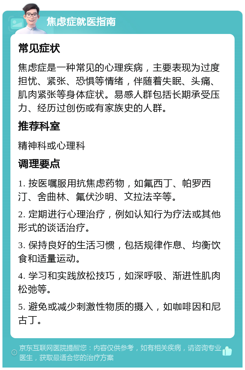 焦虑症就医指南 常见症状 焦虑症是一种常见的心理疾病，主要表现为过度担忧、紧张、恐惧等情绪，伴随着失眠、头痛、肌肉紧张等身体症状。易感人群包括长期承受压力、经历过创伤或有家族史的人群。 推荐科室 精神科或心理科 调理要点 1. 按医嘱服用抗焦虑药物，如氟西丁、帕罗西汀、舍曲林、氟伏沙明、文拉法辛等。 2. 定期进行心理治疗，例如认知行为疗法或其他形式的谈话治疗。 3. 保持良好的生活习惯，包括规律作息、均衡饮食和适量运动。 4. 学习和实践放松技巧，如深呼吸、渐进性肌肉松弛等。 5. 避免或减少刺激性物质的摄入，如咖啡因和尼古丁。