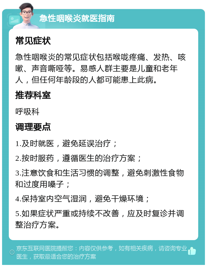 急性咽喉炎就医指南 常见症状 急性咽喉炎的常见症状包括喉咙疼痛、发热、咳嗽、声音嘶哑等。易感人群主要是儿童和老年人，但任何年龄段的人都可能患上此病。 推荐科室 呼吸科 调理要点 1.及时就医，避免延误治疗； 2.按时服药，遵循医生的治疗方案； 3.注意饮食和生活习惯的调整，避免刺激性食物和过度用嗓子； 4.保持室内空气湿润，避免干燥环境； 5.如果症状严重或持续不改善，应及时复诊并调整治疗方案。