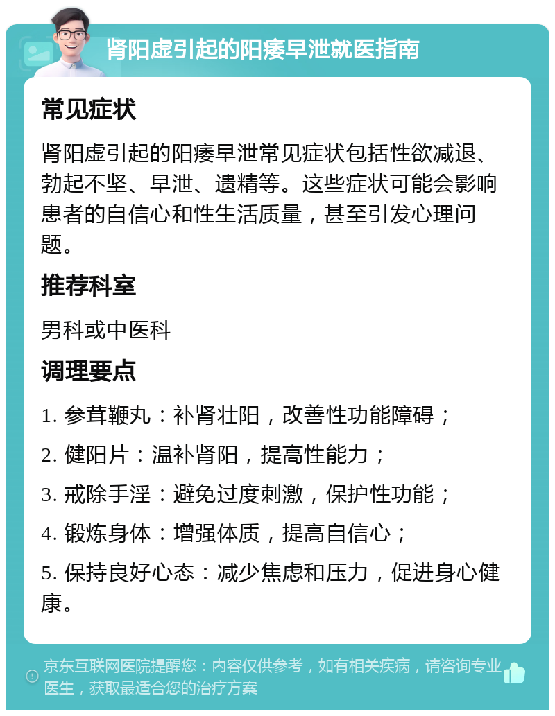 肾阳虚引起的阳痿早泄就医指南 常见症状 肾阳虚引起的阳痿早泄常见症状包括性欲减退、勃起不坚、早泄、遗精等。这些症状可能会影响患者的自信心和性生活质量，甚至引发心理问题。 推荐科室 男科或中医科 调理要点 1. 参茸鞭丸：补肾壮阳，改善性功能障碍； 2. 健阳片：温补肾阳，提高性能力； 3. 戒除手淫：避免过度刺激，保护性功能； 4. 锻炼身体：增强体质，提高自信心； 5. 保持良好心态：减少焦虑和压力，促进身心健康。