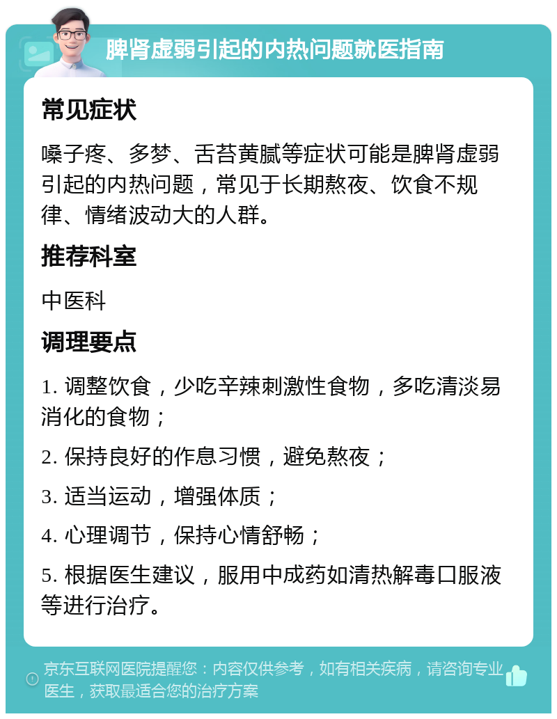 脾肾虚弱引起的内热问题就医指南 常见症状 嗓子疼、多梦、舌苔黄腻等症状可能是脾肾虚弱引起的内热问题，常见于长期熬夜、饮食不规律、情绪波动大的人群。 推荐科室 中医科 调理要点 1. 调整饮食，少吃辛辣刺激性食物，多吃清淡易消化的食物； 2. 保持良好的作息习惯，避免熬夜； 3. 适当运动，增强体质； 4. 心理调节，保持心情舒畅； 5. 根据医生建议，服用中成药如清热解毒口服液等进行治疗。