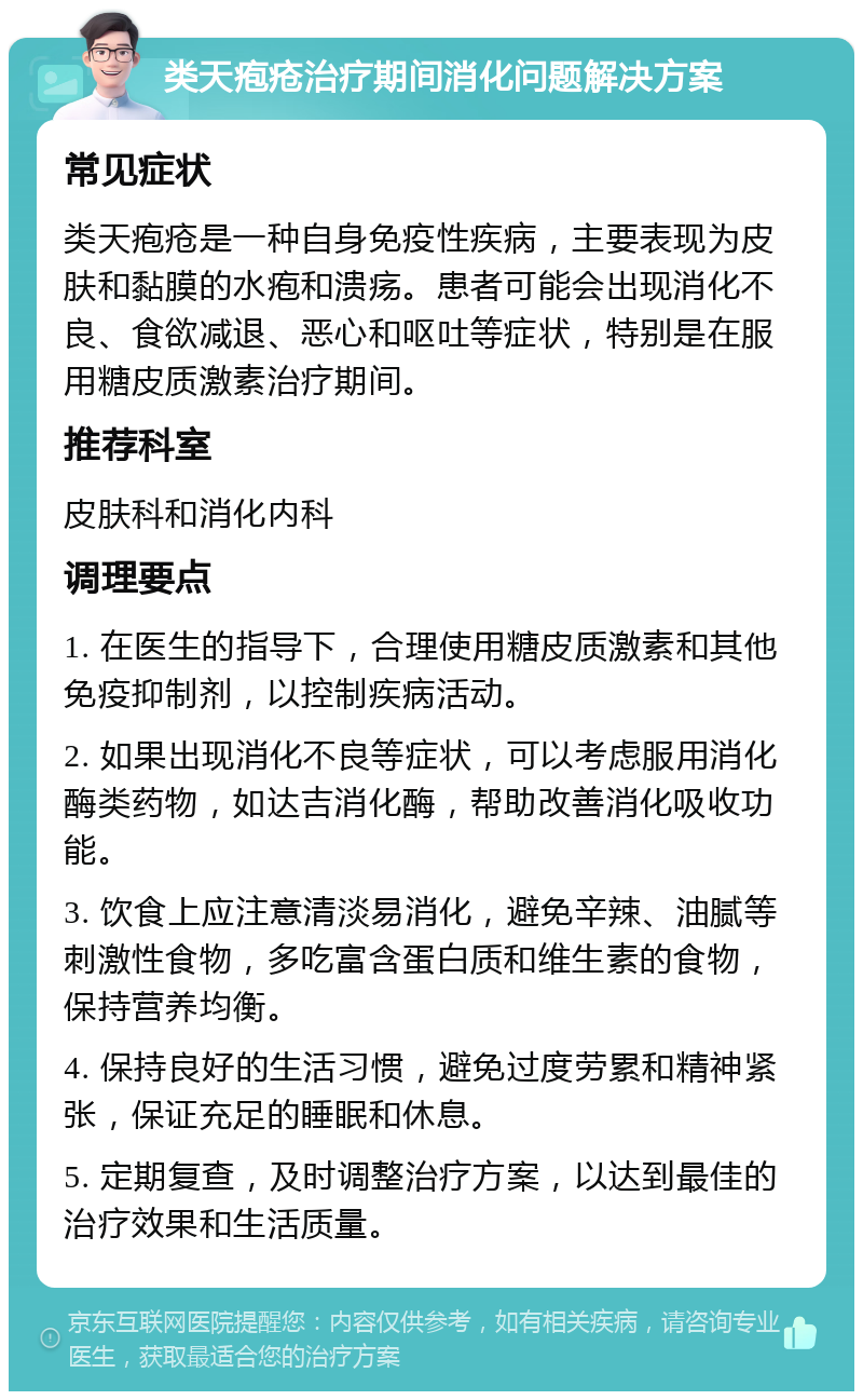 类天疱疮治疗期间消化问题解决方案 常见症状 类天疱疮是一种自身免疫性疾病，主要表现为皮肤和黏膜的水疱和溃疡。患者可能会出现消化不良、食欲减退、恶心和呕吐等症状，特别是在服用糖皮质激素治疗期间。 推荐科室 皮肤科和消化内科 调理要点 1. 在医生的指导下，合理使用糖皮质激素和其他免疫抑制剂，以控制疾病活动。 2. 如果出现消化不良等症状，可以考虑服用消化酶类药物，如达吉消化酶，帮助改善消化吸收功能。 3. 饮食上应注意清淡易消化，避免辛辣、油腻等刺激性食物，多吃富含蛋白质和维生素的食物，保持营养均衡。 4. 保持良好的生活习惯，避免过度劳累和精神紧张，保证充足的睡眠和休息。 5. 定期复查，及时调整治疗方案，以达到最佳的治疗效果和生活质量。