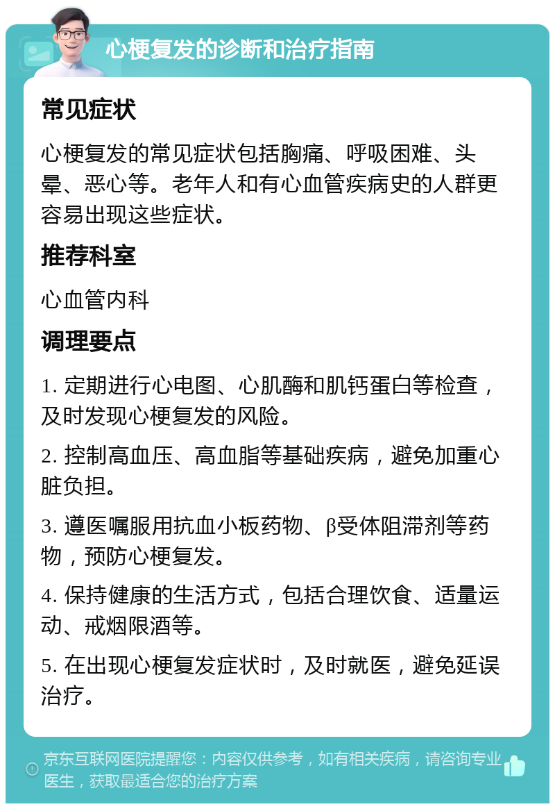 心梗复发的诊断和治疗指南 常见症状 心梗复发的常见症状包括胸痛、呼吸困难、头晕、恶心等。老年人和有心血管疾病史的人群更容易出现这些症状。 推荐科室 心血管内科 调理要点 1. 定期进行心电图、心肌酶和肌钙蛋白等检查，及时发现心梗复发的风险。 2. 控制高血压、高血脂等基础疾病，避免加重心脏负担。 3. 遵医嘱服用抗血小板药物、β受体阻滞剂等药物，预防心梗复发。 4. 保持健康的生活方式，包括合理饮食、适量运动、戒烟限酒等。 5. 在出现心梗复发症状时，及时就医，避免延误治疗。