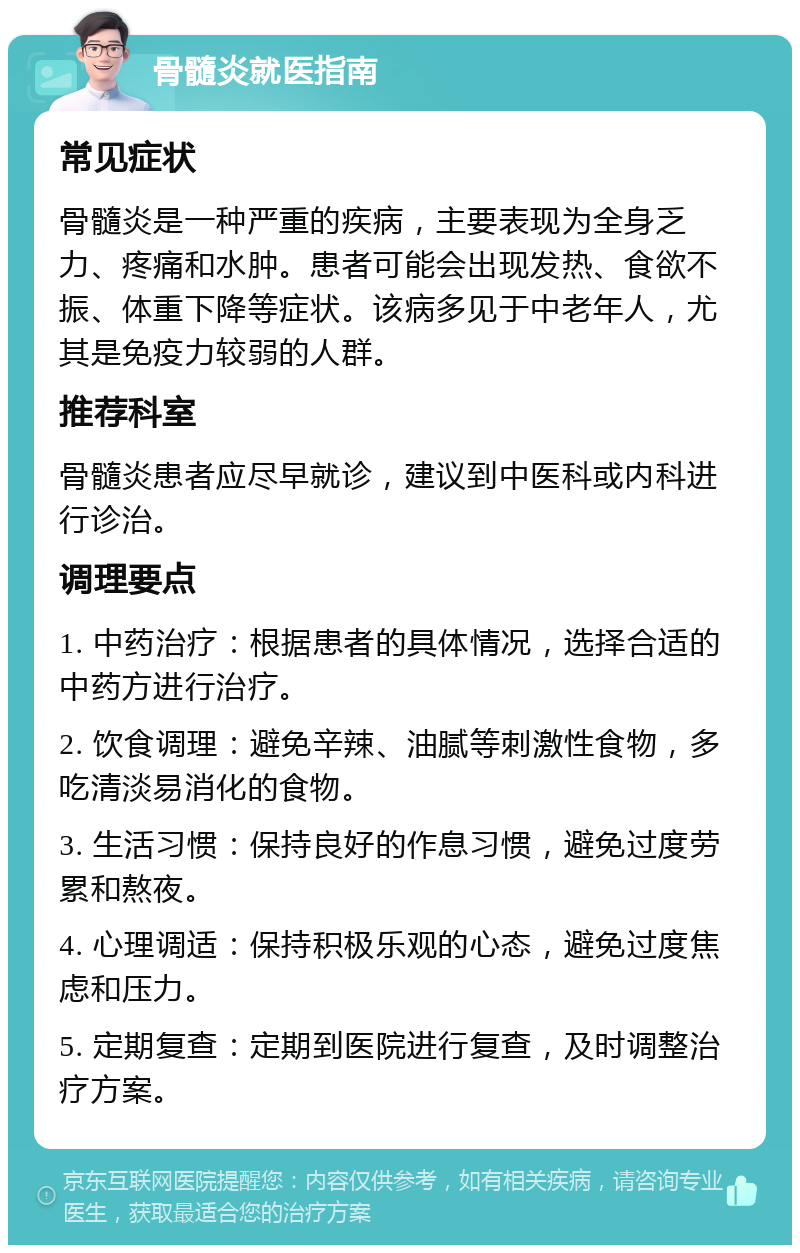 骨髓炎就医指南 常见症状 骨髓炎是一种严重的疾病，主要表现为全身乏力、疼痛和水肿。患者可能会出现发热、食欲不振、体重下降等症状。该病多见于中老年人，尤其是免疫力较弱的人群。 推荐科室 骨髓炎患者应尽早就诊，建议到中医科或内科进行诊治。 调理要点 1. 中药治疗：根据患者的具体情况，选择合适的中药方进行治疗。 2. 饮食调理：避免辛辣、油腻等刺激性食物，多吃清淡易消化的食物。 3. 生活习惯：保持良好的作息习惯，避免过度劳累和熬夜。 4. 心理调适：保持积极乐观的心态，避免过度焦虑和压力。 5. 定期复查：定期到医院进行复查，及时调整治疗方案。