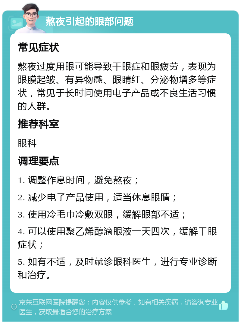 熬夜引起的眼部问题 常见症状 熬夜过度用眼可能导致干眼症和眼疲劳，表现为眼膜起皱、有异物感、眼睛红、分泌物增多等症状，常见于长时间使用电子产品或不良生活习惯的人群。 推荐科室 眼科 调理要点 1. 调整作息时间，避免熬夜； 2. 减少电子产品使用，适当休息眼睛； 3. 使用冷毛巾冷敷双眼，缓解眼部不适； 4. 可以使用聚乙烯醇滴眼液一天四次，缓解干眼症状； 5. 如有不适，及时就诊眼科医生，进行专业诊断和治疗。