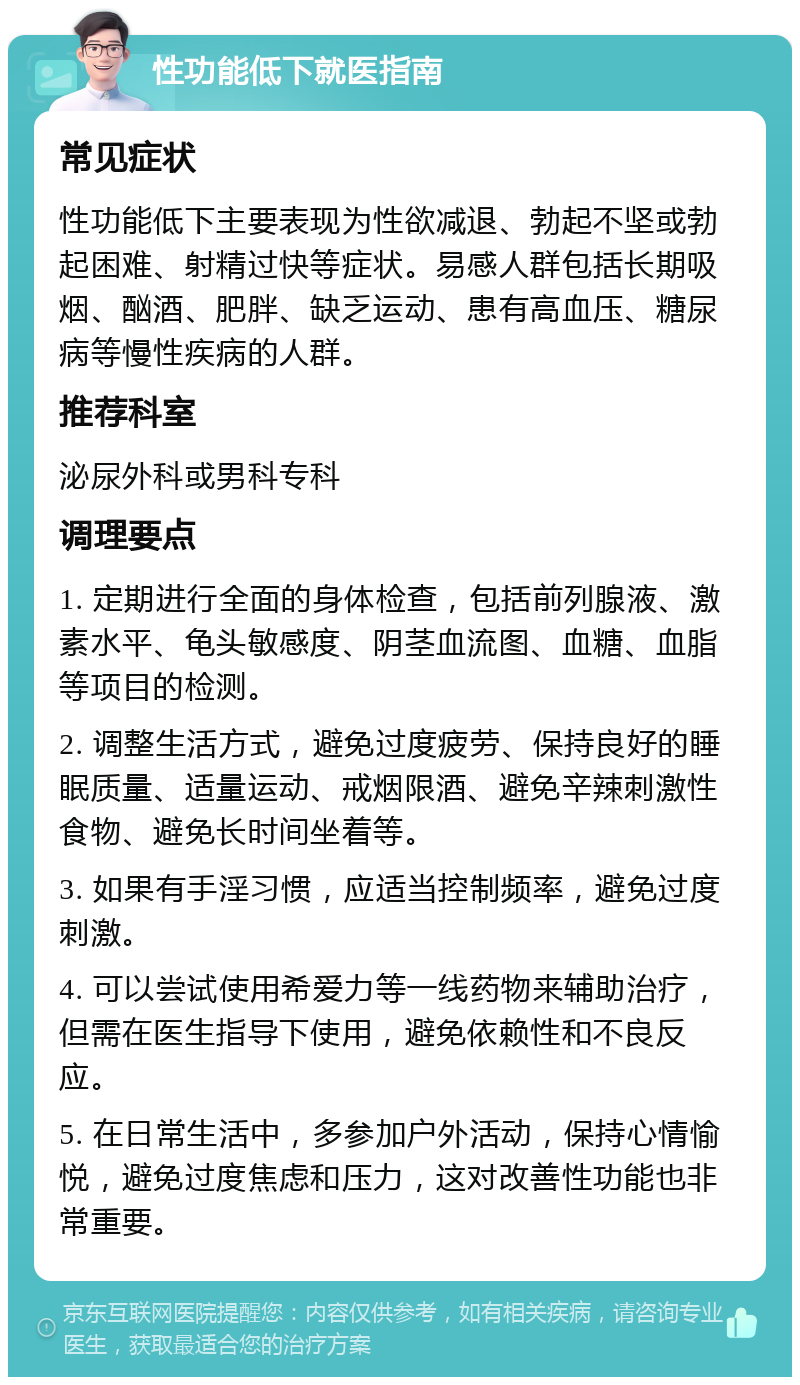 性功能低下就医指南 常见症状 性功能低下主要表现为性欲减退、勃起不坚或勃起困难、射精过快等症状。易感人群包括长期吸烟、酗酒、肥胖、缺乏运动、患有高血压、糖尿病等慢性疾病的人群。 推荐科室 泌尿外科或男科专科 调理要点 1. 定期进行全面的身体检查，包括前列腺液、激素水平、龟头敏感度、阴茎血流图、血糖、血脂等项目的检测。 2. 调整生活方式，避免过度疲劳、保持良好的睡眠质量、适量运动、戒烟限酒、避免辛辣刺激性食物、避免长时间坐着等。 3. 如果有手淫习惯，应适当控制频率，避免过度刺激。 4. 可以尝试使用希爱力等一线药物来辅助治疗，但需在医生指导下使用，避免依赖性和不良反应。 5. 在日常生活中，多参加户外活动，保持心情愉悦，避免过度焦虑和压力，这对改善性功能也非常重要。