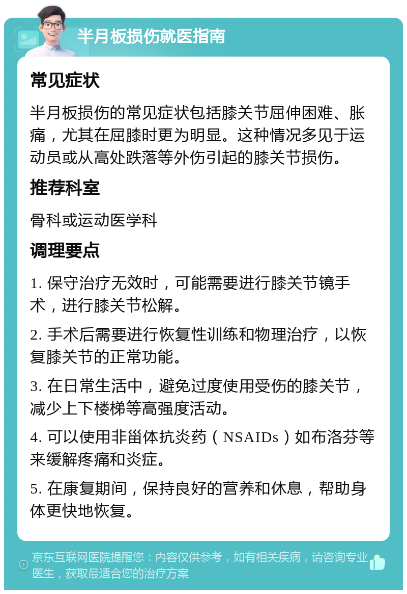 半月板损伤就医指南 常见症状 半月板损伤的常见症状包括膝关节屈伸困难、胀痛，尤其在屈膝时更为明显。这种情况多见于运动员或从高处跌落等外伤引起的膝关节损伤。 推荐科室 骨科或运动医学科 调理要点 1. 保守治疗无效时，可能需要进行膝关节镜手术，进行膝关节松解。 2. 手术后需要进行恢复性训练和物理治疗，以恢复膝关节的正常功能。 3. 在日常生活中，避免过度使用受伤的膝关节，减少上下楼梯等高强度活动。 4. 可以使用非甾体抗炎药（NSAIDs）如布洛芬等来缓解疼痛和炎症。 5. 在康复期间，保持良好的营养和休息，帮助身体更快地恢复。