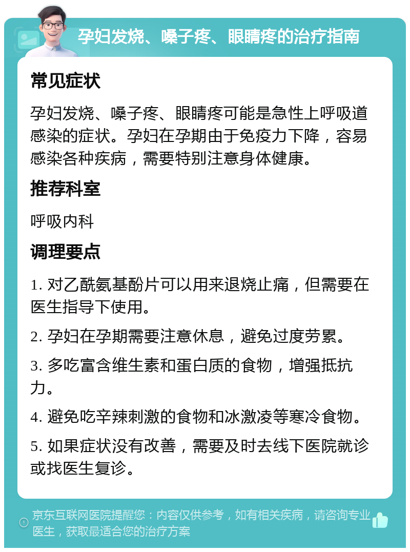 孕妇发烧、嗓子疼、眼睛疼的治疗指南 常见症状 孕妇发烧、嗓子疼、眼睛疼可能是急性上呼吸道感染的症状。孕妇在孕期由于免疫力下降，容易感染各种疾病，需要特别注意身体健康。 推荐科室 呼吸内科 调理要点 1. 对乙酰氨基酚片可以用来退烧止痛，但需要在医生指导下使用。 2. 孕妇在孕期需要注意休息，避免过度劳累。 3. 多吃富含维生素和蛋白质的食物，增强抵抗力。 4. 避免吃辛辣刺激的食物和冰激凌等寒冷食物。 5. 如果症状没有改善，需要及时去线下医院就诊或找医生复诊。