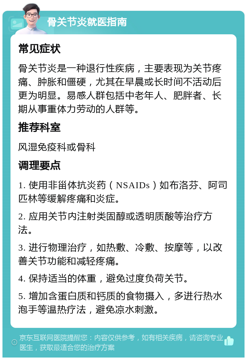 骨关节炎就医指南 常见症状 骨关节炎是一种退行性疾病，主要表现为关节疼痛、肿胀和僵硬，尤其在早晨或长时间不活动后更为明显。易感人群包括中老年人、肥胖者、长期从事重体力劳动的人群等。 推荐科室 风湿免疫科或骨科 调理要点 1. 使用非甾体抗炎药（NSAIDs）如布洛芬、阿司匹林等缓解疼痛和炎症。 2. 应用关节内注射类固醇或透明质酸等治疗方法。 3. 进行物理治疗，如热敷、冷敷、按摩等，以改善关节功能和减轻疼痛。 4. 保持适当的体重，避免过度负荷关节。 5. 增加含蛋白质和钙质的食物摄入，多进行热水泡手等温热疗法，避免凉水刺激。