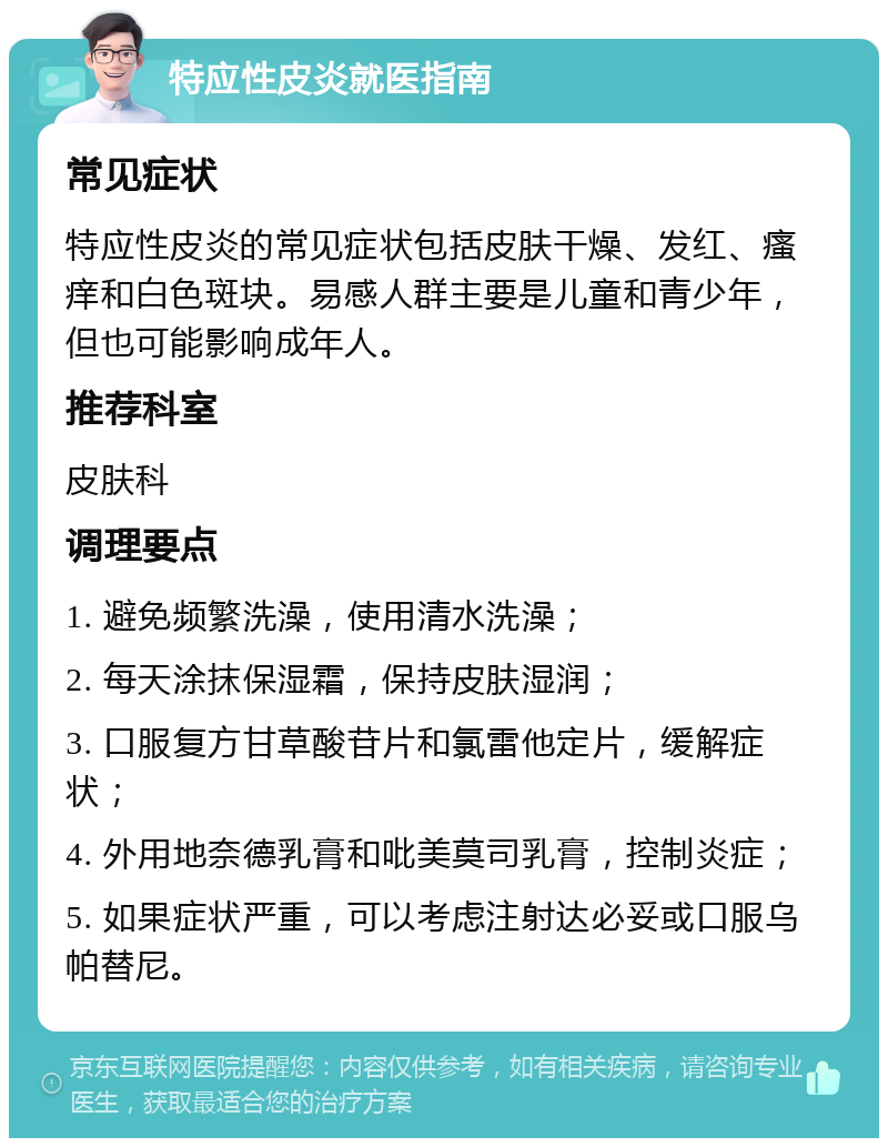 特应性皮炎就医指南 常见症状 特应性皮炎的常见症状包括皮肤干燥、发红、瘙痒和白色斑块。易感人群主要是儿童和青少年，但也可能影响成年人。 推荐科室 皮肤科 调理要点 1. 避免频繁洗澡，使用清水洗澡； 2. 每天涂抹保湿霜，保持皮肤湿润； 3. 口服复方甘草酸苷片和氯雷他定片，缓解症状； 4. 外用地奈德乳膏和吡美莫司乳膏，控制炎症； 5. 如果症状严重，可以考虑注射达必妥或口服乌帕替尼。