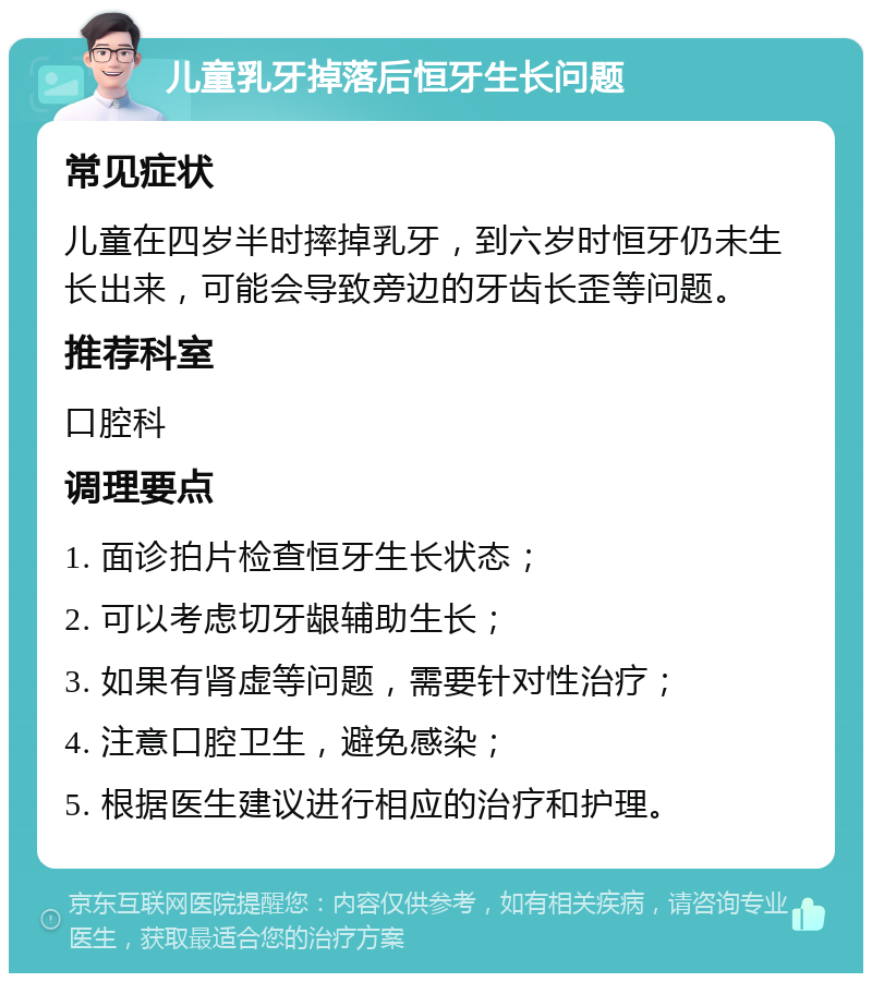 儿童乳牙掉落后恒牙生长问题 常见症状 儿童在四岁半时摔掉乳牙，到六岁时恒牙仍未生长出来，可能会导致旁边的牙齿长歪等问题。 推荐科室 口腔科 调理要点 1. 面诊拍片检查恒牙生长状态； 2. 可以考虑切牙龈辅助生长； 3. 如果有肾虚等问题，需要针对性治疗； 4. 注意口腔卫生，避免感染； 5. 根据医生建议进行相应的治疗和护理。