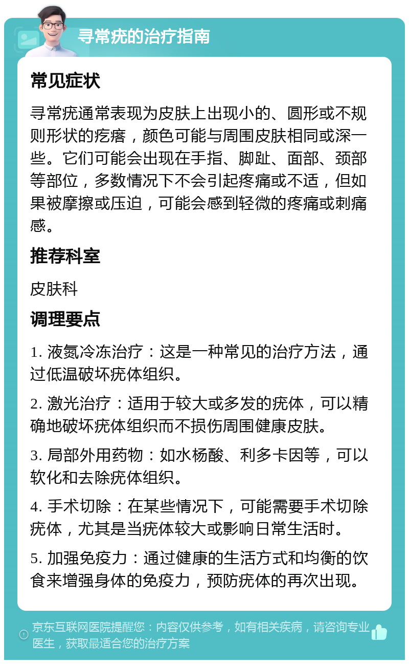 寻常疣的治疗指南 常见症状 寻常疣通常表现为皮肤上出现小的、圆形或不规则形状的疙瘩，颜色可能与周围皮肤相同或深一些。它们可能会出现在手指、脚趾、面部、颈部等部位，多数情况下不会引起疼痛或不适，但如果被摩擦或压迫，可能会感到轻微的疼痛或刺痛感。 推荐科室 皮肤科 调理要点 1. 液氮冷冻治疗：这是一种常见的治疗方法，通过低温破坏疣体组织。 2. 激光治疗：适用于较大或多发的疣体，可以精确地破坏疣体组织而不损伤周围健康皮肤。 3. 局部外用药物：如水杨酸、利多卡因等，可以软化和去除疣体组织。 4. 手术切除：在某些情况下，可能需要手术切除疣体，尤其是当疣体较大或影响日常生活时。 5. 加强免疫力：通过健康的生活方式和均衡的饮食来增强身体的免疫力，预防疣体的再次出现。