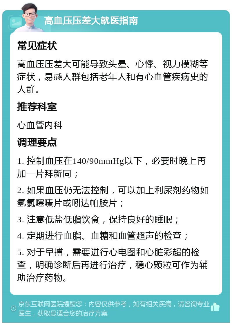 高血压压差大就医指南 常见症状 高血压压差大可能导致头晕、心悸、视力模糊等症状，易感人群包括老年人和有心血管疾病史的人群。 推荐科室 心血管内科 调理要点 1. 控制血压在140/90mmHg以下，必要时晚上再加一片拜新同； 2. 如果血压仍无法控制，可以加上利尿剂药物如氢氯噻嗪片或吲达帕胺片； 3. 注意低盐低脂饮食，保持良好的睡眠； 4. 定期进行血脂、血糖和血管超声的检查； 5. 对于早搏，需要进行心电图和心脏彩超的检查，明确诊断后再进行治疗，稳心颗粒可作为辅助治疗药物。