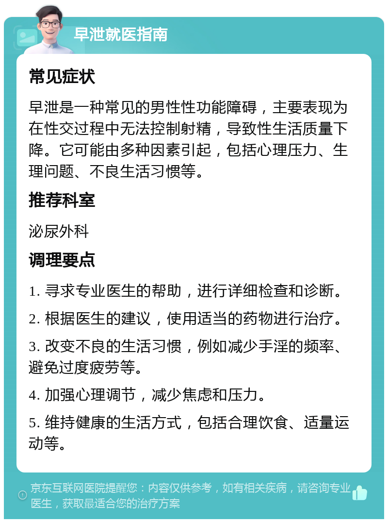 早泄就医指南 常见症状 早泄是一种常见的男性性功能障碍，主要表现为在性交过程中无法控制射精，导致性生活质量下降。它可能由多种因素引起，包括心理压力、生理问题、不良生活习惯等。 推荐科室 泌尿外科 调理要点 1. 寻求专业医生的帮助，进行详细检查和诊断。 2. 根据医生的建议，使用适当的药物进行治疗。 3. 改变不良的生活习惯，例如减少手淫的频率、避免过度疲劳等。 4. 加强心理调节，减少焦虑和压力。 5. 维持健康的生活方式，包括合理饮食、适量运动等。