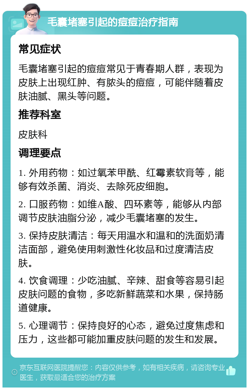 毛囊堵塞引起的痘痘治疗指南 常见症状 毛囊堵塞引起的痘痘常见于青春期人群，表现为皮肤上出现红肿、有脓头的痘痘，可能伴随着皮肤油腻、黑头等问题。 推荐科室 皮肤科 调理要点 1. 外用药物：如过氧苯甲酰、红霉素软膏等，能够有效杀菌、消炎、去除死皮细胞。 2. 口服药物：如维A酸、四环素等，能够从内部调节皮肤油脂分泌，减少毛囊堵塞的发生。 3. 保持皮肤清洁：每天用温水和温和的洗面奶清洁面部，避免使用刺激性化妆品和过度清洁皮肤。 4. 饮食调理：少吃油腻、辛辣、甜食等容易引起皮肤问题的食物，多吃新鲜蔬菜和水果，保持肠道健康。 5. 心理调节：保持良好的心态，避免过度焦虑和压力，这些都可能加重皮肤问题的发生和发展。