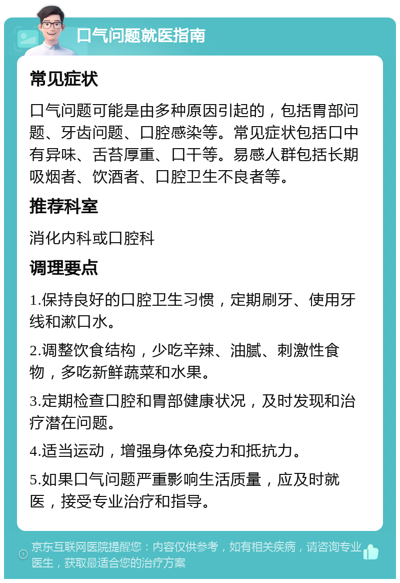 口气问题就医指南 常见症状 口气问题可能是由多种原因引起的，包括胃部问题、牙齿问题、口腔感染等。常见症状包括口中有异味、舌苔厚重、口干等。易感人群包括长期吸烟者、饮酒者、口腔卫生不良者等。 推荐科室 消化内科或口腔科 调理要点 1.保持良好的口腔卫生习惯，定期刷牙、使用牙线和漱口水。 2.调整饮食结构，少吃辛辣、油腻、刺激性食物，多吃新鲜蔬菜和水果。 3.定期检查口腔和胃部健康状况，及时发现和治疗潜在问题。 4.适当运动，增强身体免疫力和抵抗力。 5.如果口气问题严重影响生活质量，应及时就医，接受专业治疗和指导。